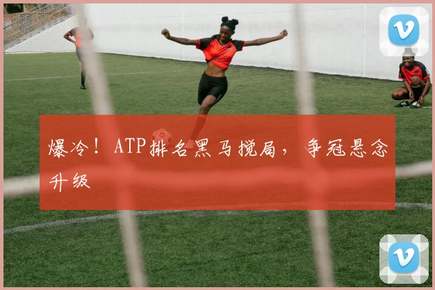 爆冷!ATP排名黑马搅局,争冠悬念升级