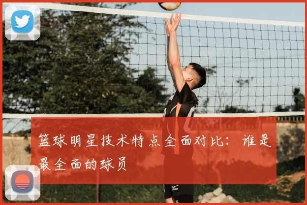 篮球明星技术特点全面对比:谁是最全面的球员