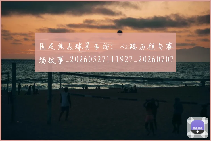国足焦点球员专访：心路历程与赛场故事_20260527111927_20260707015445