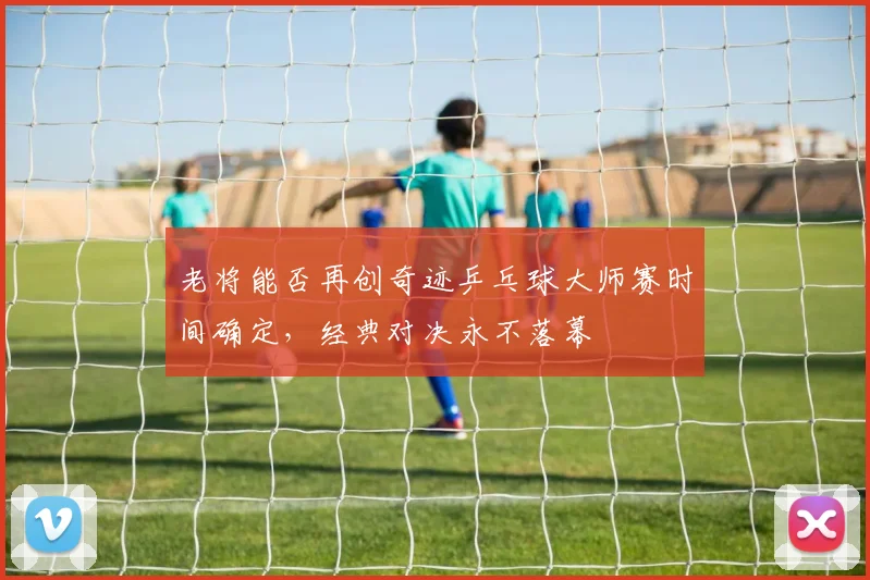 老将能否再创奇迹乒乓球大师赛时间确定,经典对决永不落幕