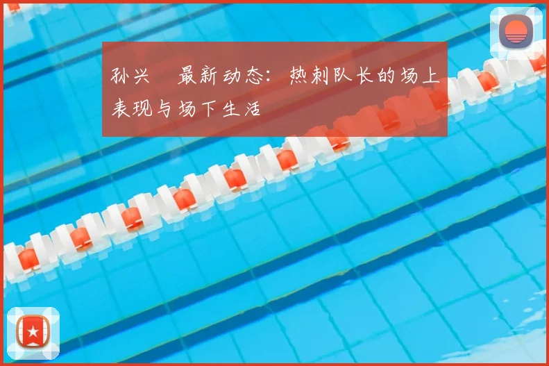 孙兴慜最新动态:热刺队长的场上表现与场下生活