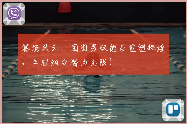 赛场风云！国羽男双能否重塑辉煌，年轻组合潜力无限！