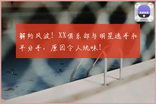 解约风波!XX俱乐部与明星选手和平分手,原因令人玩味!