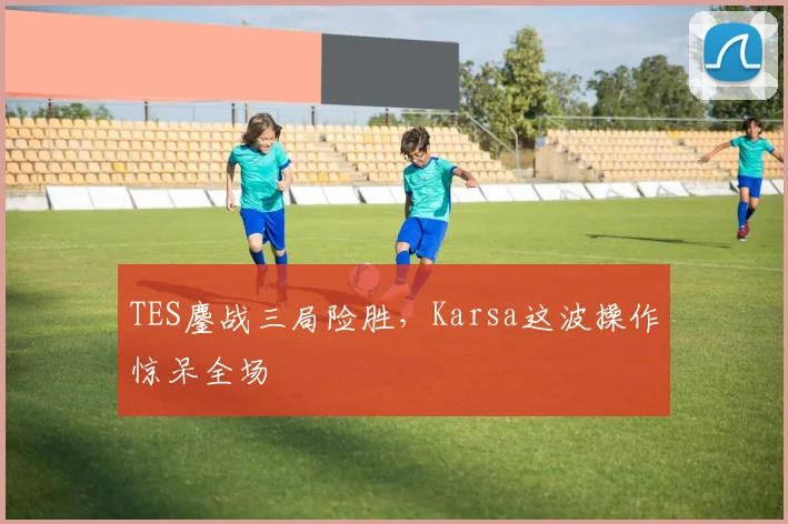 TES鏖战三局险胜,Karsa这波操作惊呆全场