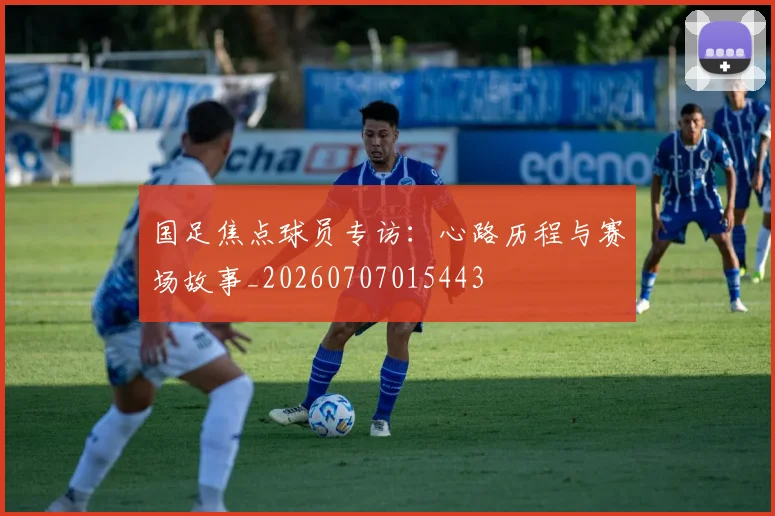 国足焦点球员专访：心路历程与赛场故事_20260707015443