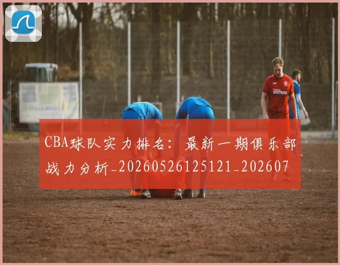 CBA球队实力排名:最新一期俱乐部战力分析_20260526125121_20260702040626