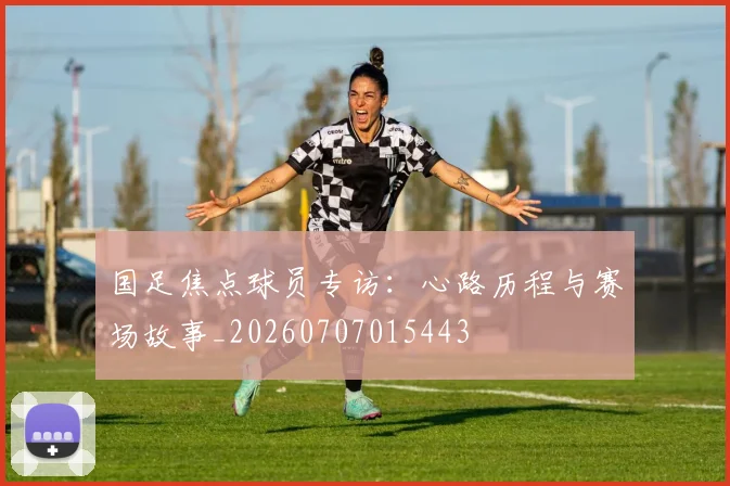 国足焦点球员专访：心路历程与赛场故事_20260707015443
