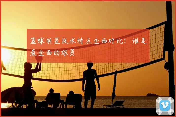 篮球明星技术特点全面对比：谁是最全面的球员