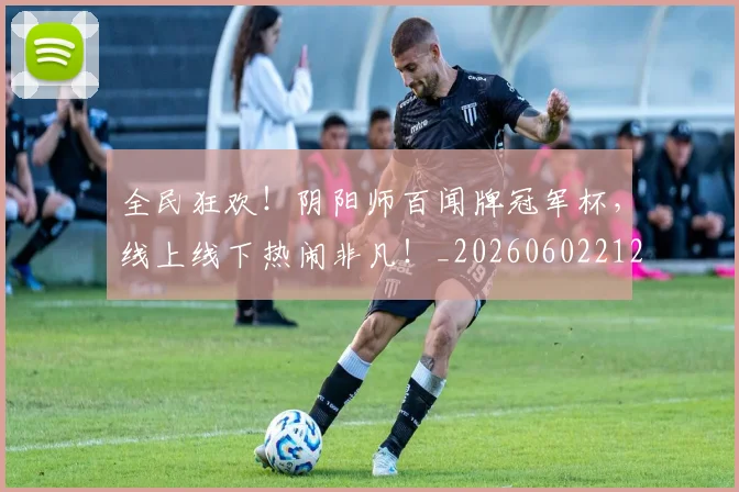 全民狂欢！阴阳师百闻牌冠军杯，线上线下热闹非凡！_20260602212253_20260704171156