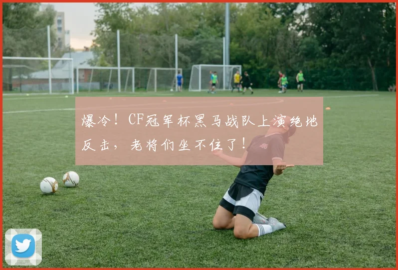 爆冷!CF冠军杯黑马战队上演绝地反击,老将们坐不住了!