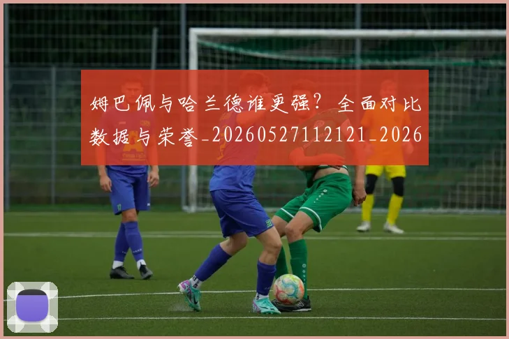 姆巴佩与哈兰德谁更强?全面对比数据与荣誉_20260527112121_20260707023353